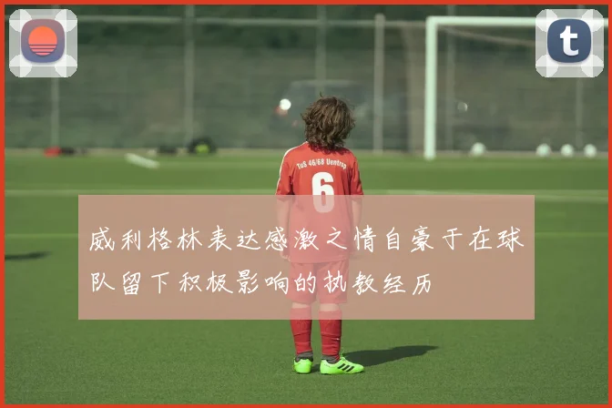 威利格林表达感激之情自豪于在球队留下积极影响的执教经历