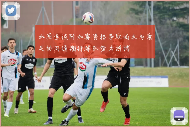加图索谈附加赛资格争取尚未与意足协沟通期待球队努力拼搏