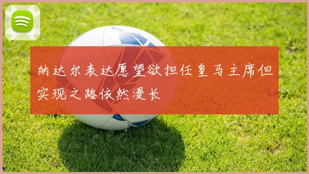 纳达尔表达愿望欲担任皇马主席但实现之路依然漫长