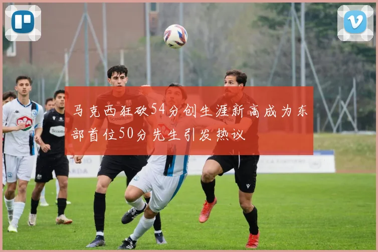 马克西狂砍54分创生涯新高成为东部首位50分先生引发热议