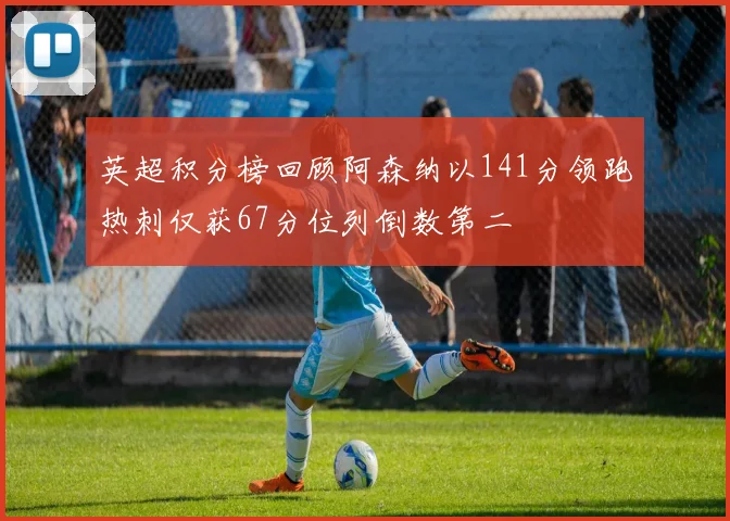 英超积分榜回顾阿森纳以141分领跑热刺仅获67分位列倒数第二
