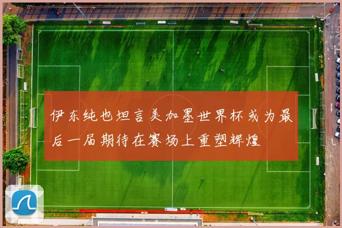 伊东纯也坦言美加墨世界杯或为最后一届期待在赛场上重塑辉煌