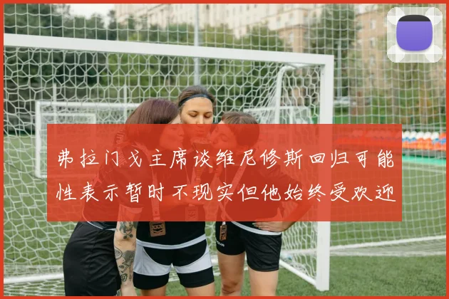 弗拉门戈主席谈维尼修斯回归可能性表示暂时不现实但他始终受欢迎