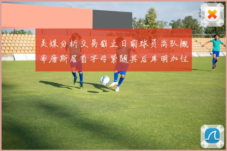 美媒分析交易截止日前球员离队概率唐斯居首字母紧随其后库明加位列第三