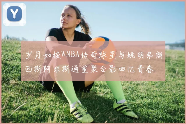 岁月如梭WNBA传奇球星与姚明弗朗西斯阿尔斯通重聚合影回忆青春