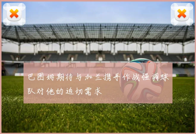巴图姆期待与加兰携手作战强调球队对他的迫切需求