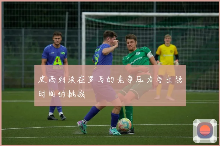 皮西利谈在罗马的竞争压力与出场时间的挑战