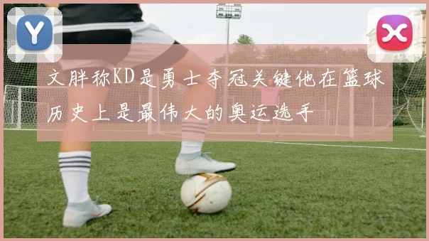 文胖称KD是勇士夺冠关键他在篮球历史上是最伟大的奥运选手