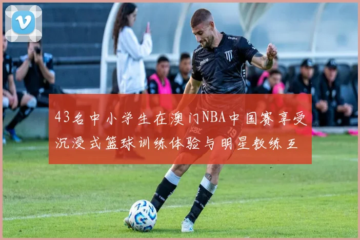 43名中小学生在澳门NBA中国赛享受沉浸式篮球训练体验与明星教练互动