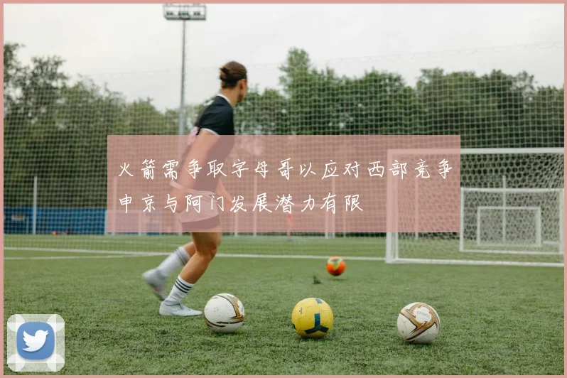 火箭需争取字母哥以应对西部竞争申京与阿门发展潜力有限