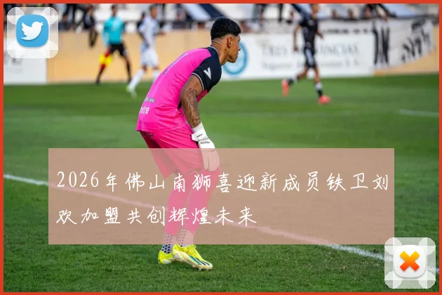 2026年佛山南狮喜迎新成员铁卫刘欢加盟共创辉煌未来