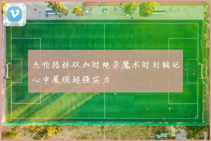杰伦格林双加时绝杀魔术时刻铭记心中展现超强实力