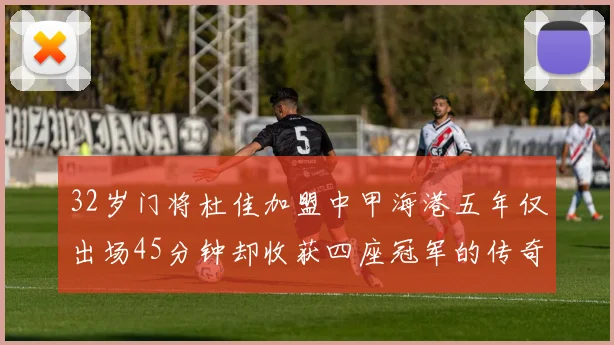 32岁门将杜佳加盟中甲海港五年仅出场45分钟却收获四座冠军的传奇经历