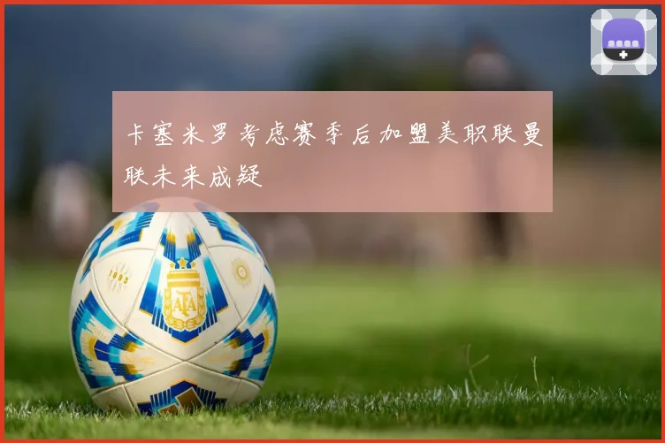 卡塞米罗考虑赛季后加盟美职联曼联未来成疑