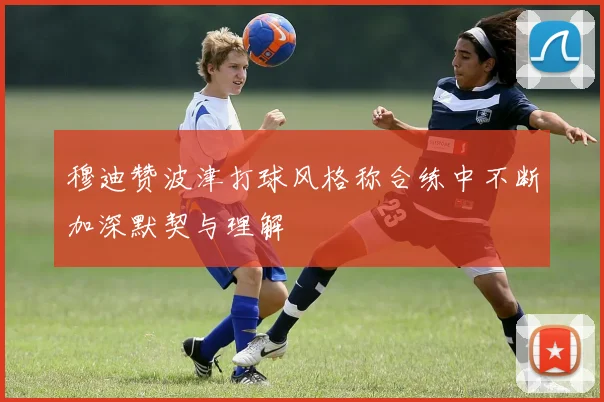 穆迪赞波津打球风格称合练中不断加深默契与理解