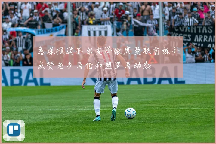 意媒报道齐尔克泽缺席曼联首练并点赞老乡马伦加盟罗马动态