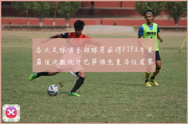 各大足球俱乐部球员获得FIFA年度最佳次数统计巴萨领先皇马位居第二