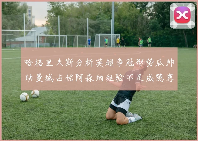 哈格里夫斯分析英超争冠形势瓜帅助曼城占优阿森纳经验不足成隐患