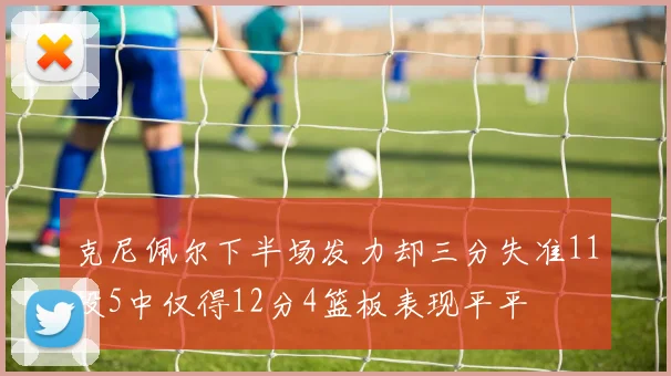 克尼佩尔下半场发力却三分失准11投5中仅得12分4篮板表现平平