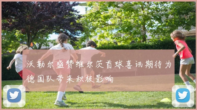 沃勒尔盛赞维尔茨首球喜讯期待为德国队带来积极影响