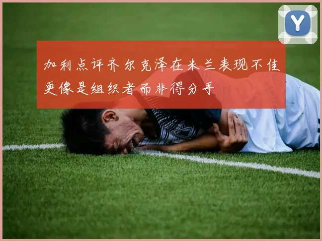 加利点评齐尔克泽在米兰表现不佳更像是组织者而非得分手