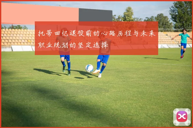 托蒂回忆退役前的心路历程与未来职业规划的坚定选择