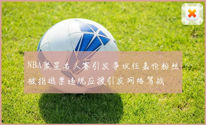 NBA聚星名人赛引发争议任嘉伦粉丝被指逃票违规应援引发网络骂战