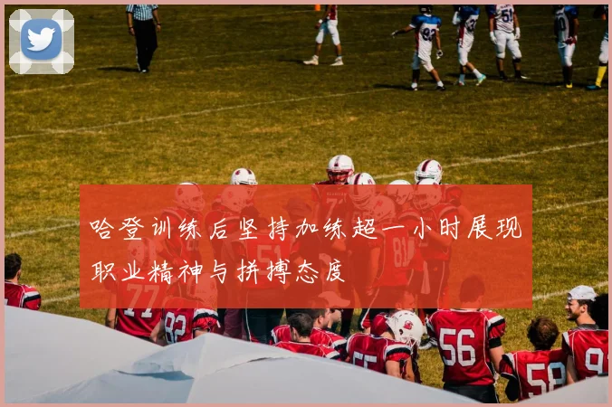 哈登训练后坚持加练超一小时展现职业精神与拼搏态度