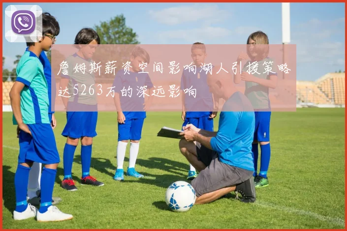 詹姆斯薪资空间影响湖人引援策略达5263万的深远影响