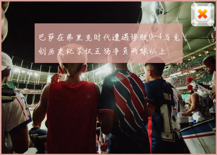 巴萨在弗里克时代遭遇惨败0-4马竞创历史纪录仅五场净负两球以上