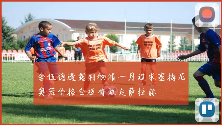 舍伍德透露利物浦一月追求塞梅尼奥若价格合适将放走萨拉赫