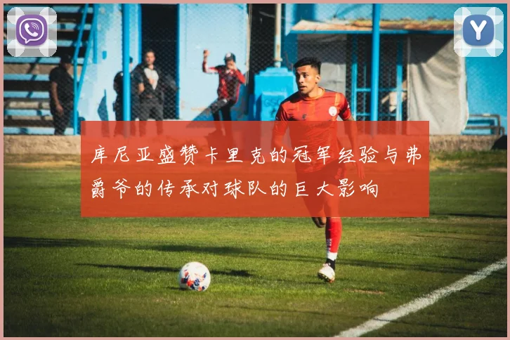 库尼亚盛赞卡里克的冠军经验与弗爵爷的传承对球队的巨大影响