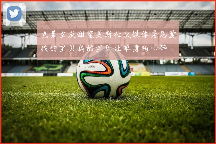 克莱女友甜蜜更新社交媒体秀恩爱我的宝贝我的宝贝让单身狗心碎
