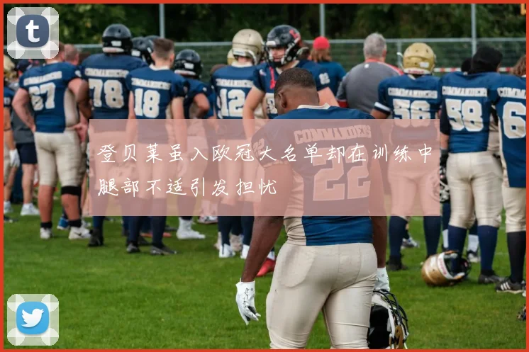 登贝莱虽入欧冠大名单却在训练中腿部不适引发担忧