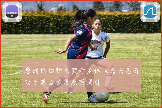 詹姆斯称赞东契奇身体状态出色有助于赛后恢复表现提升
