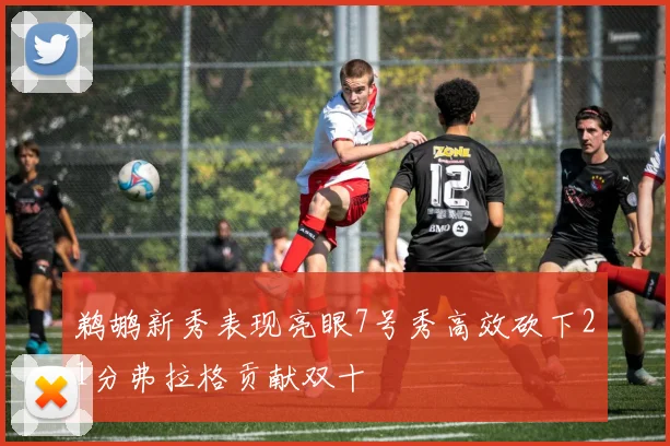 鹈鹕新秀表现亮眼7号秀高效砍下21分弗拉格贡献双十