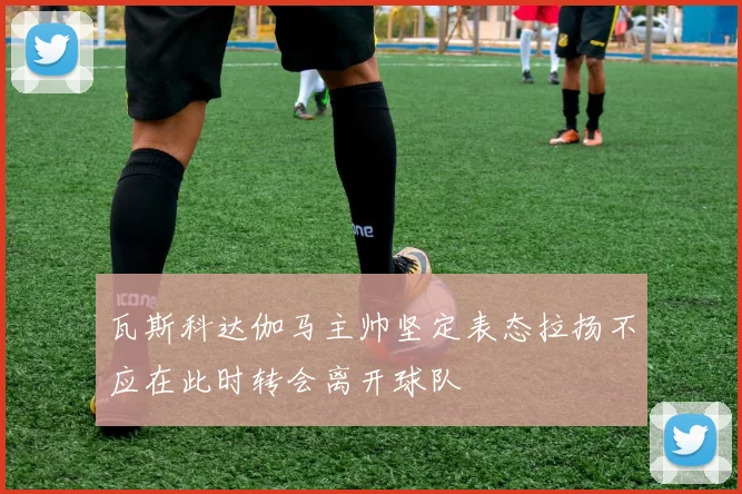 瓦斯科达伽马主帅坚定表态拉扬不应在此时转会离开球队