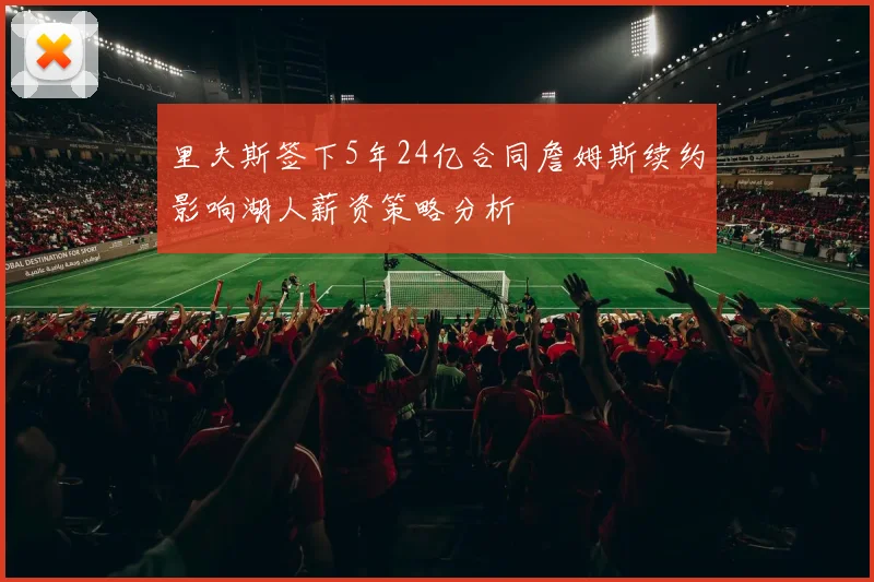 里夫斯签下5年24亿合同詹姆斯续约影响湖人薪资策略分析