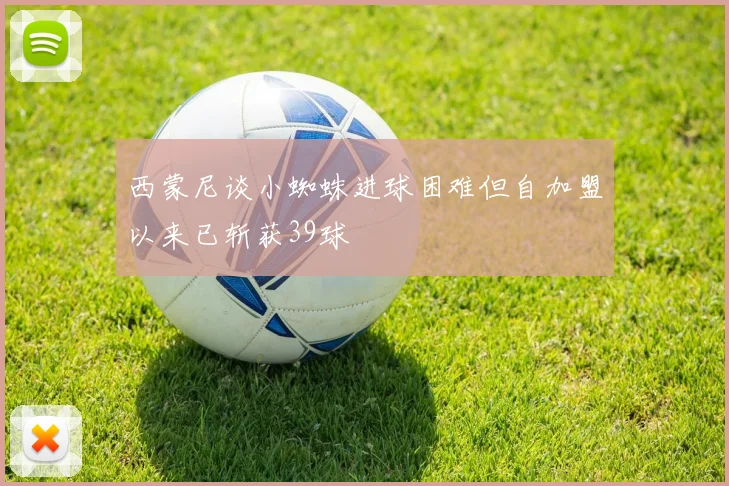 西蒙尼谈小蜘蛛进球困难但自加盟以来已斩获39球