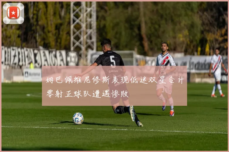 姆巴佩维尼修斯表现低迷双星合计零射正球队遭遇惨败