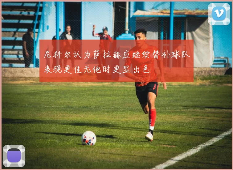 尼科尔认为萨拉赫应继续替补球队表现更佳无他时更显出色